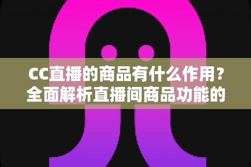 CC直播的商品有什么作用？全面解析直播间商品功能的核心价值与运营意义