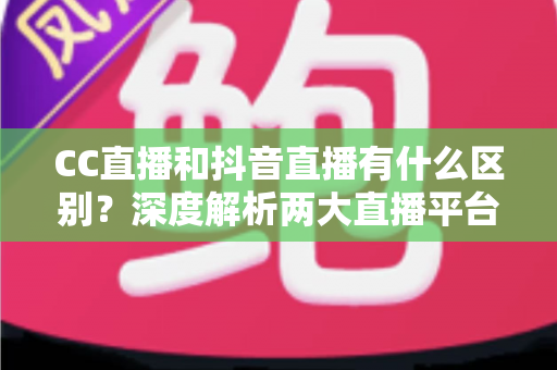 CC直播和抖音直播有什么区别？深度解析两大直播平台的差异，帮你找准直播定位