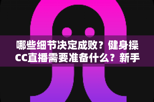 哪些细节决定成败？健身操CC直播需要准备什么？新手主播必备的完整开播指南