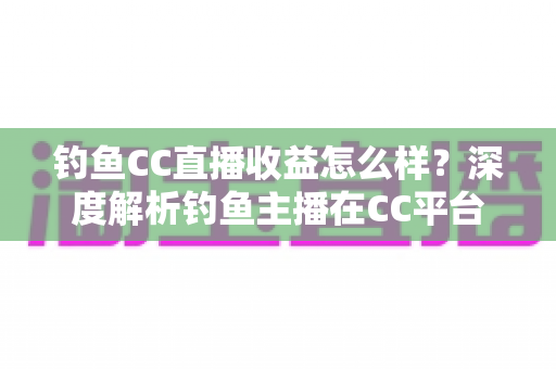 钓鱼CC直播收益怎么样?深度解析钓鱼主播在CC平台的真实收入与变现之道 钓鱼CC直播收益怎么样?深度解析钓鱼主播在CC平台的真实收入与变现之道