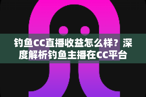 钓鱼CC直播收益怎么样？深度解析钓鱼主播在CC平台的真实收入与变现之道