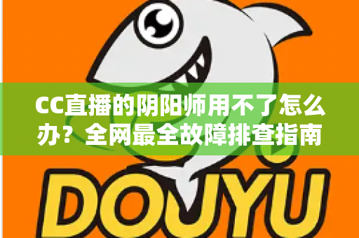 CC直播的阴阳师用不了怎么办?全网最全故障排查指南与实用解决方案一文搞定 CC直播的阴阳师用不了怎么办?全网最全故障排查指南与实用解决方案一文搞定