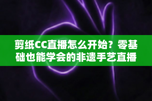剪纸CC直播怎么开始？零基础也能学会的非遗手艺直播全攻略