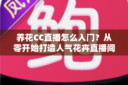 养花CC直播怎么入门?从零开始打造人气花卉直播间的完整指南 养花CC直播怎么入门?从零开始打造人气花卉直播间的完整指南