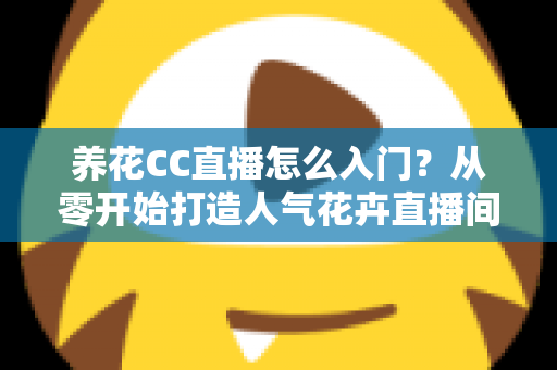 养花CC直播怎么入门?从零开始打造人气花卉直播间的完整指南 养花CC直播怎么入门?从零开始打造人气花卉直播间的完整指南