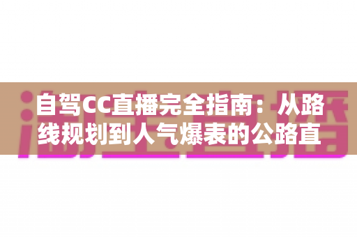 自驾CC直播完全指南:从路线规划到人气爆表的公路直播实战手册 自驾CC直播完全指南:从路线规划到人气爆表的公路直播实战手册