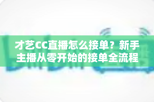 才艺CC直播怎么接单?新手主播从零开始的接单全流程指南与实战技巧 才艺CC直播怎么接单?新手主播从零开始的接单全流程指南与实战技巧