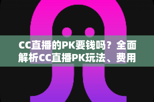CC直播的PK要钱吗？全面解析CC直播PK玩法、费用明细与免费参与攻略
