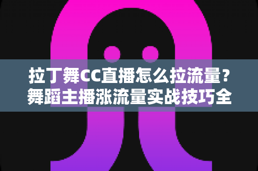 拉丁舞CC直播怎么拉流量？舞蹈主播涨流量实战技巧全解析