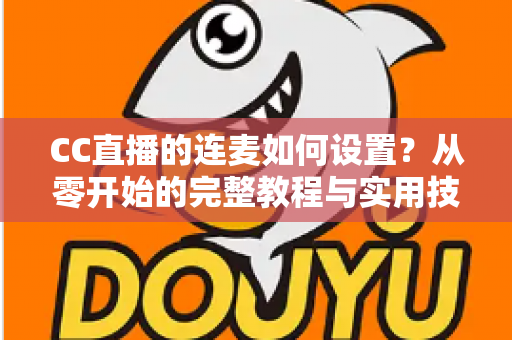 CC直播的连麦如何设置？从零开始的完整教程与实用技巧全解析