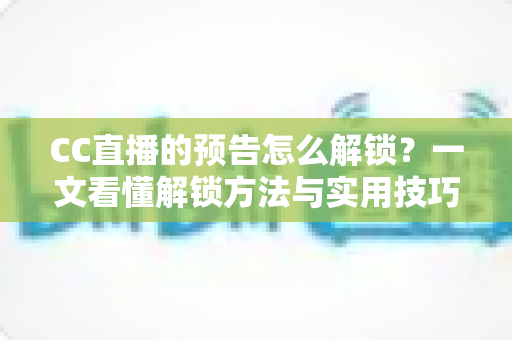 CC直播的预告怎么解锁?一文看懂解锁方法与实用技巧全攻略 CC直播的预告怎么解锁?一文看懂解锁方法与实用技巧全攻略
