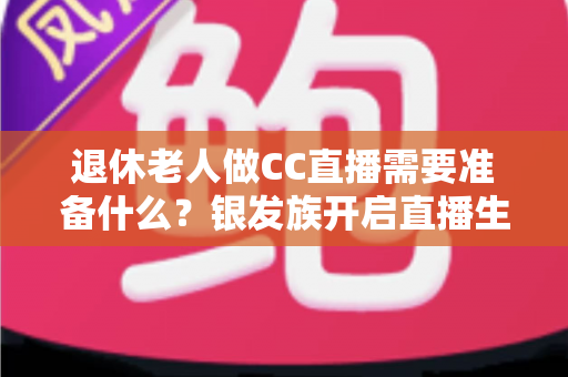 退休老人做CC直播需要准备什么?银发族开启直播生活的完整准备指南 退休老人做CC直播需要准备什么?银发族开启直播生活的完整准备指南