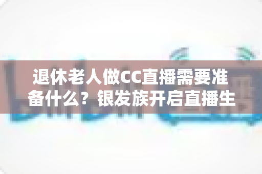 退休老人做CC直播需要准备什么?银发族开启直播生活的完整准备指南 退休老人做CC直播需要准备什么?银发族开启直播生活的完整准备指南