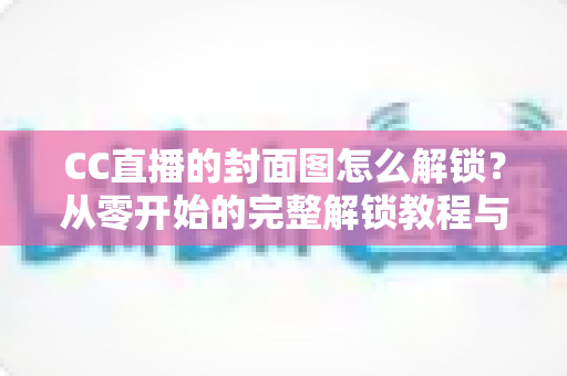 CC直播的封面图怎么解锁?从零开始的完整解锁教程与封面优化全攻略 CC直播的封面图怎么解锁?从零开始的完整解锁教程与封面优化全攻略