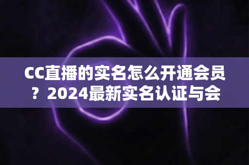CC直播的实名怎么开通会员？2024最新实名认证与会员开通全流程指南