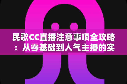 民歌CC直播注意事项全攻略：从零基础到人气主播的实用避坑指南