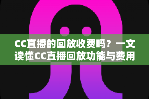 CC直播的回放收费吗？一文读懂CC直播回放功能与费用详情