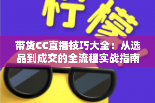 带货CC直播技巧大全：从选品到成交的全流程实战指南，助你快速提升直播间转化率