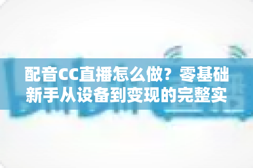 配音CC直播怎么做?零基础新手从设备到变现的完整实战攻略 配音CC直播怎么做?零基础新手从设备到变现的完整实战攻略