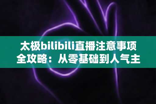 太极bilibili直播注意事项全攻略：从零基础到人气主播的实战指南