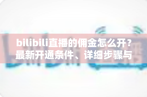 bilibili直播的佣金怎么开？最新开通条件、详细步骤与收益提现全攻略