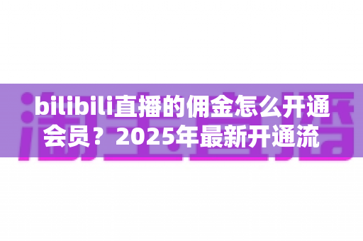 bilibili直播的佣金怎么开通会员？2025年最新开通流程与收益指南全解析