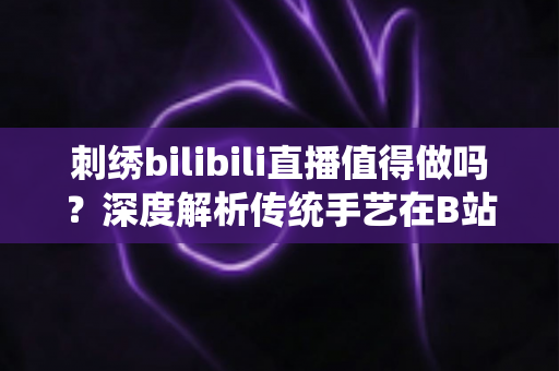 刺绣bilibili直播值得做吗？深度解析传统手艺在B站的机遇、挑战与变现前景
