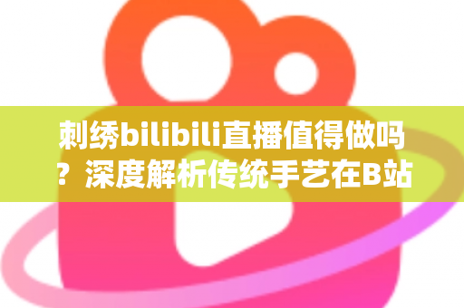 刺绣bilibili直播值得做吗？深度解析传统手艺在B站的机遇、挑战与变现前景
