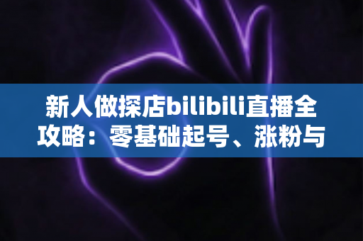 新人做探店bilibili直播全攻略:零基础起号、涨粉与变现的实战指南 新人做探店bilibili直播全攻略:零基础起号、涨粉与变现的实战指南