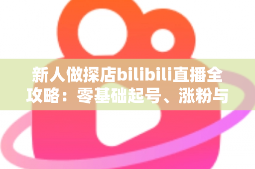 新人做探店bilibili直播全攻略：零基础起号、涨粉与变现的实战指南