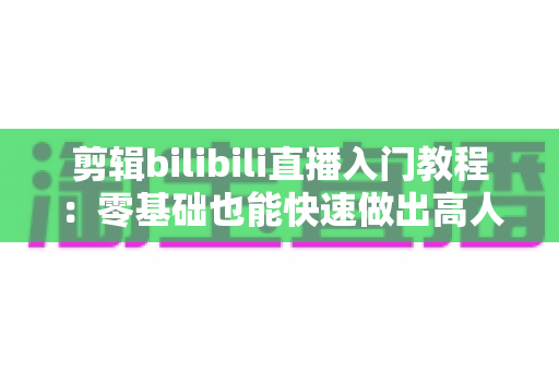 剪辑bilibili直播入门教程：零基础也能快速做出高人气切片的完整指南