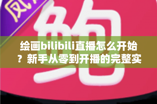 绘画bilibili直播怎么开始？新手从零到开播的完整实战指南