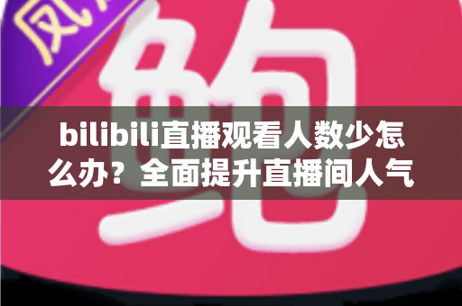 bilibili直播观看人数少怎么办？全面提升直播间人气与流量的完整攻略
