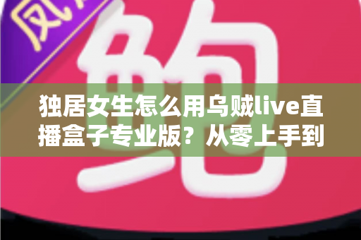 独居女生怎么用乌贼live直播盒子专业版？从零上手到安全进阶的完整指南