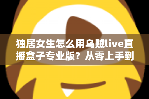 独居女生怎么用乌贼live直播盒子专业版？从零上手到安全进阶的完整指南