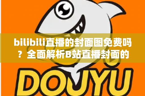 bilibili直播的封面图免费吗？全面解析B站直播封面的费用、规则与制作技巧