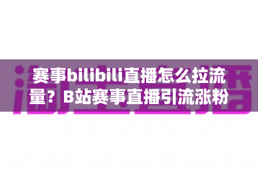 赛事bilibili直播怎么拉流量？B站赛事直播引流涨粉全攻略，助你快速破圈