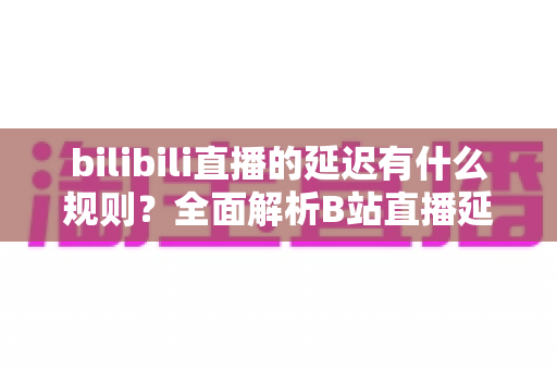 bilibili直播的延迟有什么规则？全面解析B站直播延迟机制与优化指南