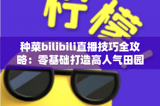种菜bilibili直播技巧全攻略:零基础打造高人气田园直播间的实战秘籍 种菜bilibili直播技巧全攻略:零基础打造高人气田园直播间的实战秘籍