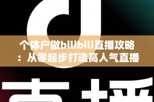 个体户做bilibili直播攻略：从零起步打造高人气直播间的全方位实战指南