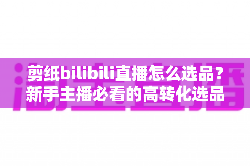 剪纸bilibili直播怎么选品？新手主播必看的高转化选品实战指南