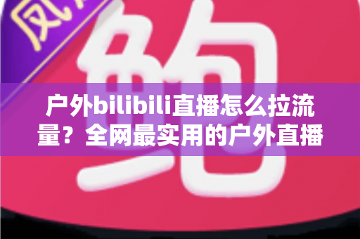 户外bilibili直播怎么拉流量？全网最实用的户外直播涨人气实战指南