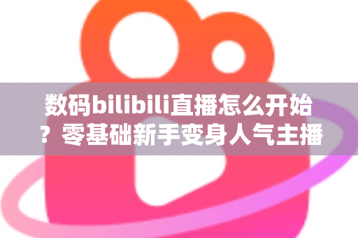 数码bilibili直播怎么开始？零基础新手变身人气主播的完整实战攻略