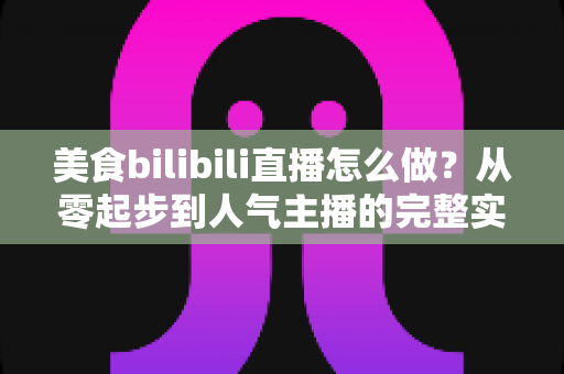 美食bilibili直播怎么做？从零起步到人气主播的完整实战指南