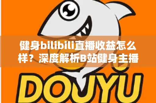 健身bilibili直播收益怎么样？深度解析B站健身主播的赚钱门道与真实收入水平