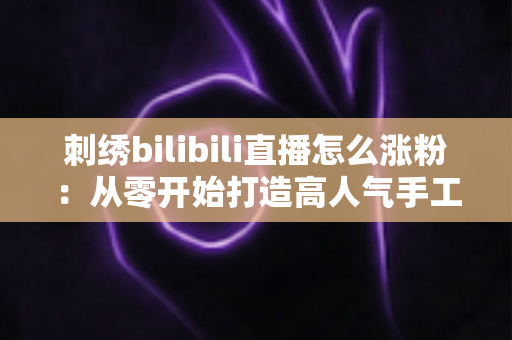 刺绣bilibili直播怎么涨粉：从零开始打造高人气手工直播间的实用指南