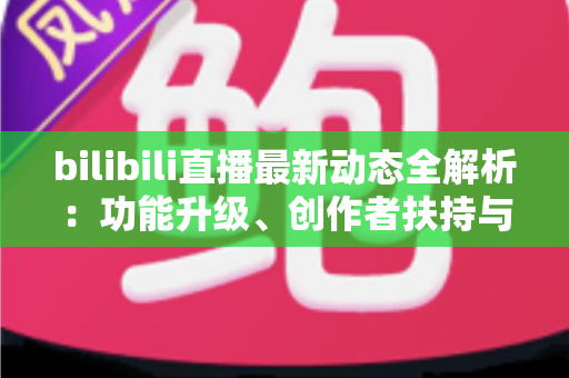 bilibili直播最新动态全解析：功能升级、创作者扶持与观看体验的全面进化指南