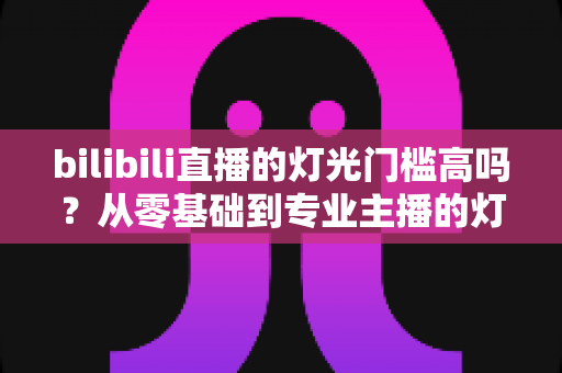 bilibili直播的灯光门槛高吗？从零基础到专业主播的灯光配置全解析