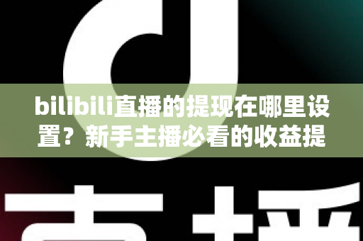 bilibili直播的提现在哪里设置？新手主播必看的收益提现全流程攻略