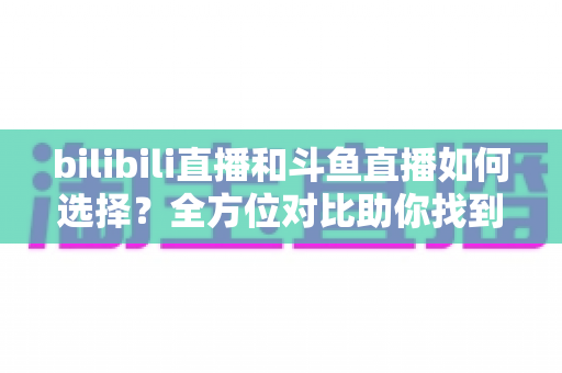 bilibili直播和斗鱼直播如何选择?全方位对比助你找到最适合的直播平台 bilibili直播和斗鱼直播如何选择?全方位对比助你找到最适合的直播平台